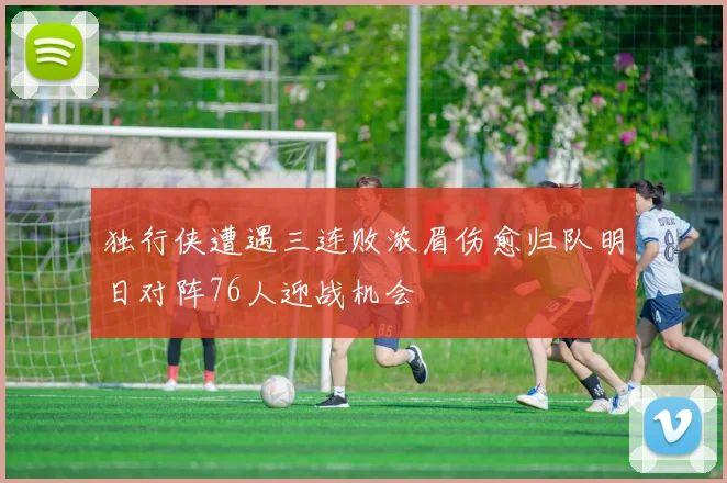 独行侠遭遇三连败浓眉伤愈归队明日对阵76人迎战机会