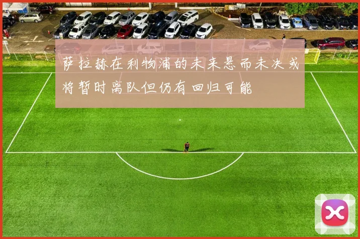 萨拉赫在利物浦的未来悬而未决或将暂时离队但仍有回归可能