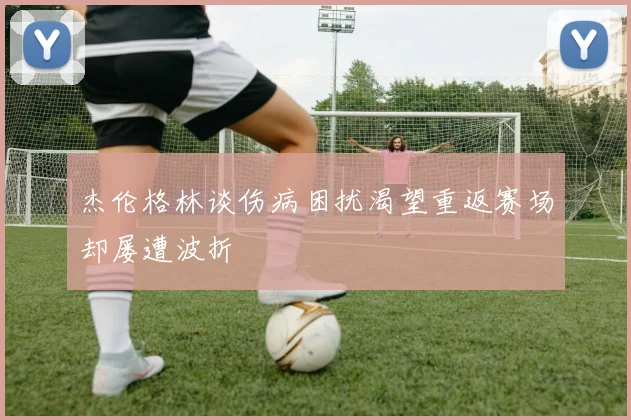 杰伦格林谈伤病困扰渴望重返赛场却屡遭波折