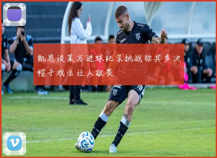凯恩谈莱万进球纪录挑战称其多次帽子戏法让人敬畏