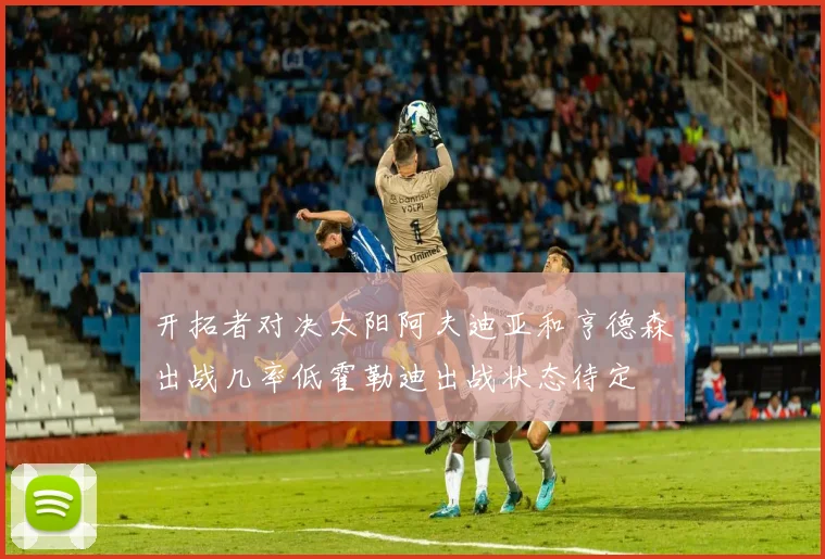 开拓者对决太阳阿夫迪亚和亨德森出战几率低霍勒迪出战状态待定