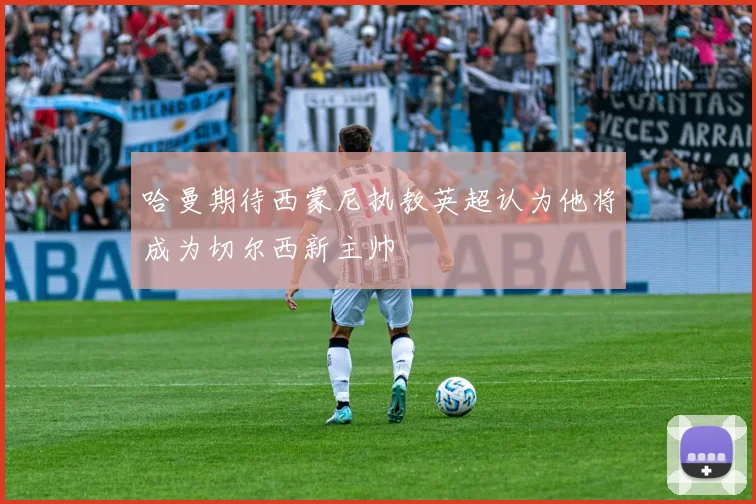 哈曼期待西蒙尼执教英超认为他将成为切尔西新主帅