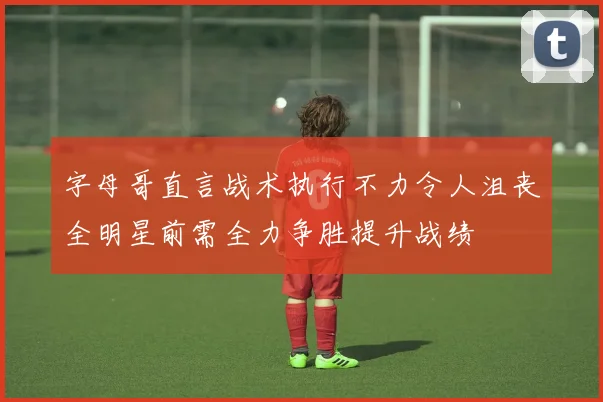 字母哥直言战术执行不力令人沮丧全明星前需全力争胜提升战绩