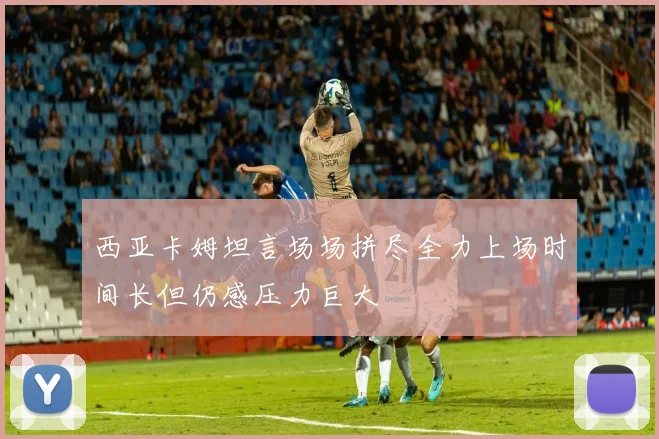 西亚卡姆坦言场场拼尽全力上场时间长但仍感压力巨大
