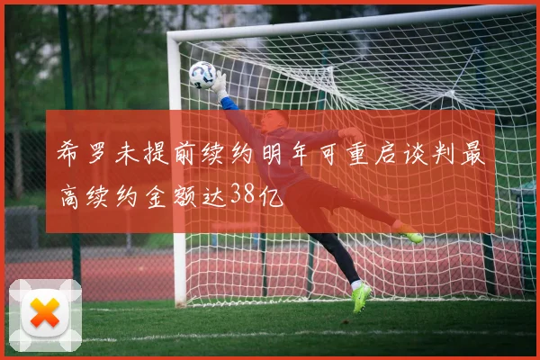 希罗未提前续约明年可重启谈判最高续约金额达38亿