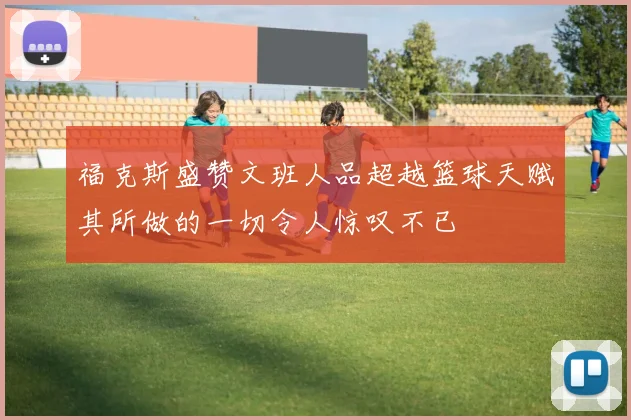福克斯盛赞文班人品超越篮球天赋其所做的一切令人惊叹不已