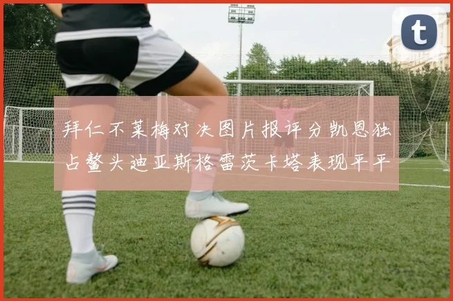 拜仁不莱梅对决图片报评分凯恩独占鳌头迪亚斯格雷茨卡塔表现平平