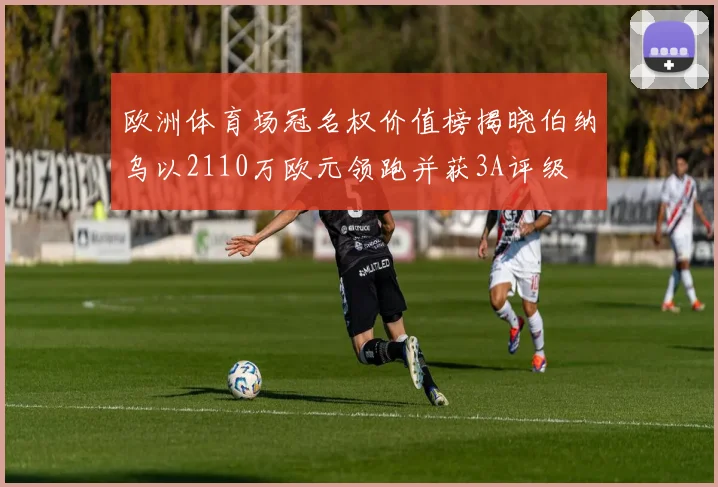 欧洲体育场冠名权价值榜揭晓伯纳乌以2110万欧元领跑并获3A评级