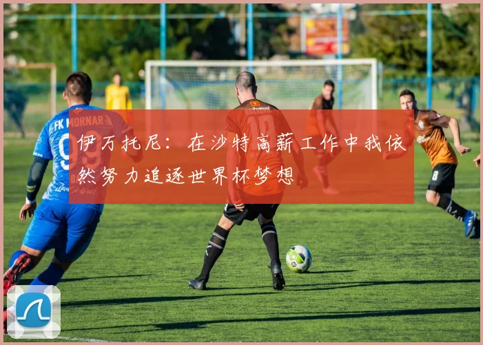 伊万托尼：在沙特高薪工作中我依然努力追逐世界杯梦想