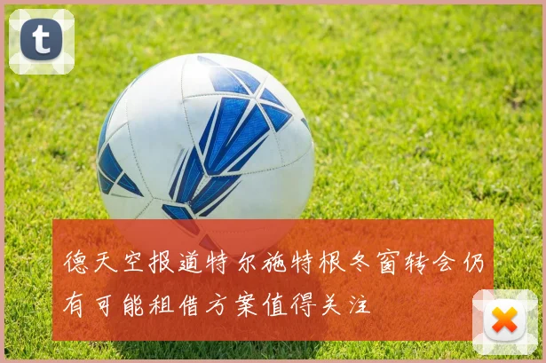 德天空报道特尔施特根冬窗转会仍有可能租借方案值得关注
