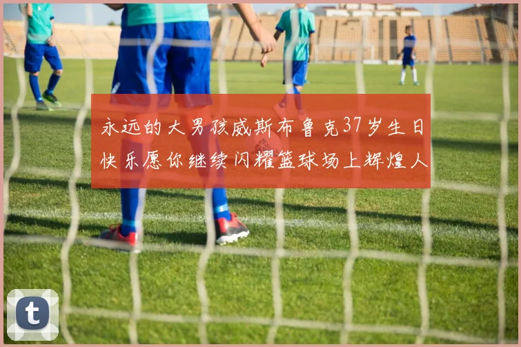 永远的大男孩威斯布鲁克37岁生日快乐愿你继续闪耀篮球场上辉煌人生