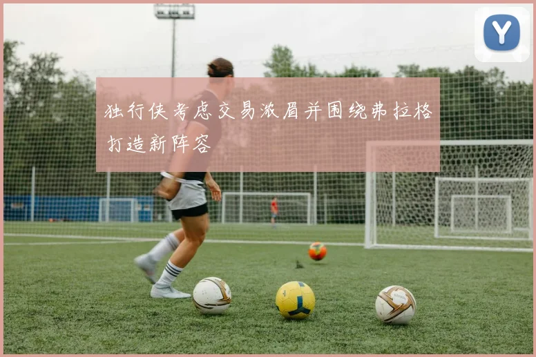 独行侠考虑交易浓眉并围绕弗拉格打造新阵容
