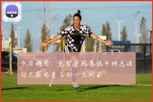 今日趣图：巴黎夺冠喜悦中姆总追讨欠薪而皇马却一无所获