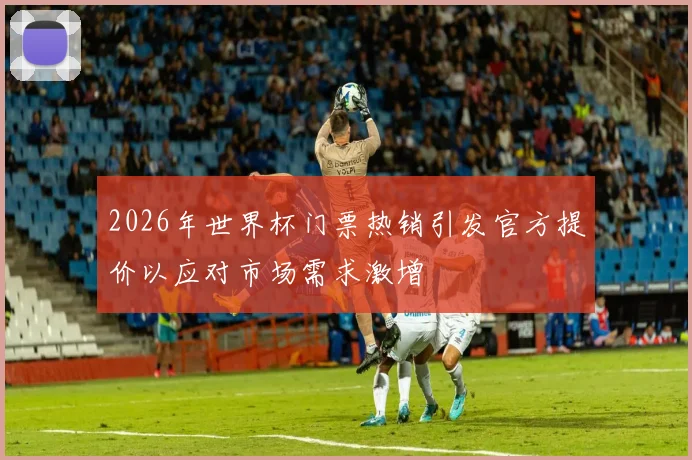 2026年世界杯门票热销引发官方提价以应对市场需求激增